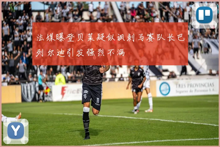 法媒曝登贝莱疑似讽刺马赛队长巴列尔迪引发强烈不满