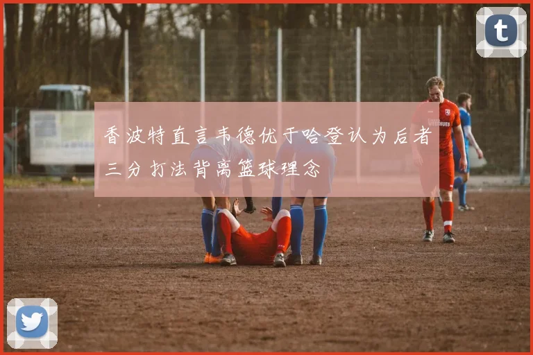 香波特直言韦德优于哈登认为后者三分打法背离篮球理念